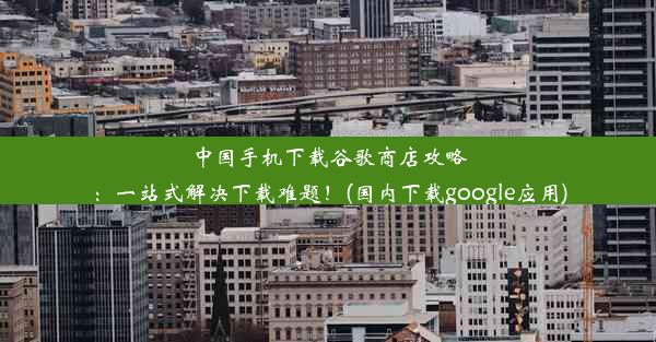 中国手机下载谷歌商店攻略：一站式解决下载难题！(国内下载google应用)