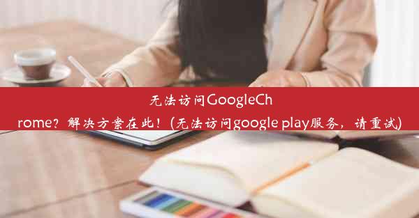 无法访问GoogleChrome？解决方案在此！(无法访问google play服务，请重试)