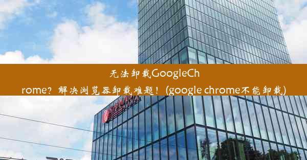 无法卸载GoogleChrome？解决浏览器卸载难题！(google chrome不能卸载)