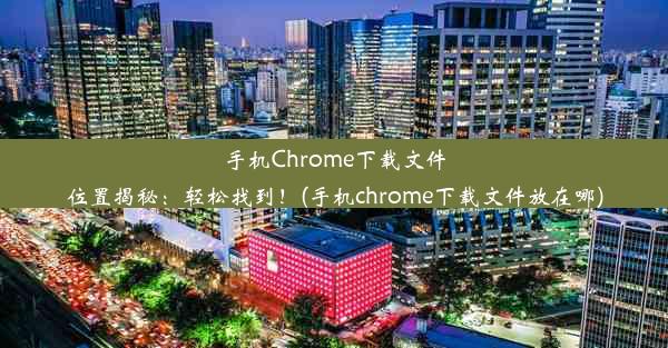 手机Chrome下载文件位置揭秘：轻松找到！(手机chrome下载文件放在哪)