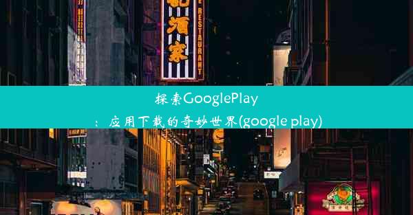 探索GooglePlay：应用下载的奇妙世界(google play)