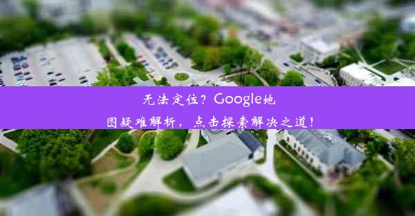 无法定位？Google地图疑难解析，点击探索解决之道！