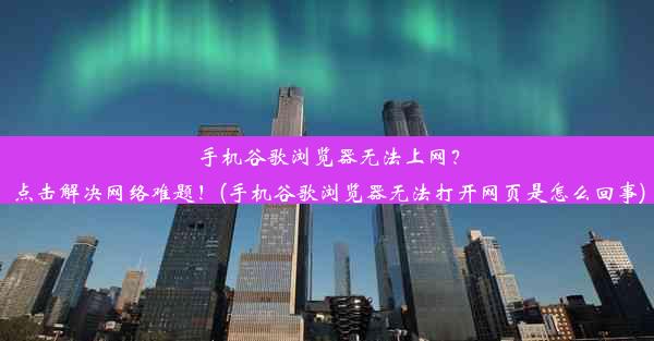 手机谷歌浏览器无法上网？点击解决网络难题！(手机谷歌浏览器无法打开网页是怎么回事)