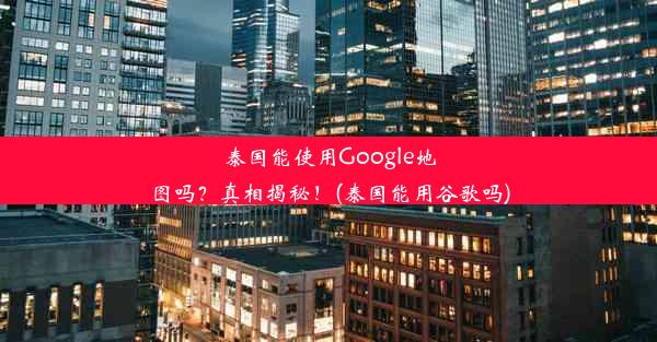 泰国能使用Google地图吗？真相揭秘！(泰国能用谷歌吗)