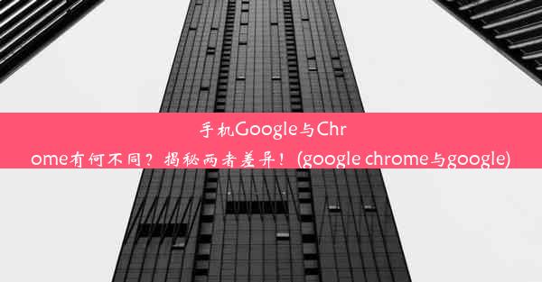 手机Google与Chrome有何不同？揭秘两者差异！(google chrome与google)