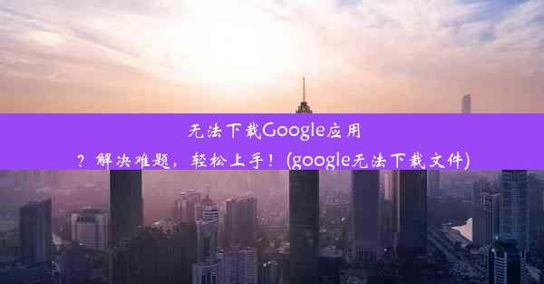 无法下载Google应用？解决难题，轻松上手！(google无法下载文件)