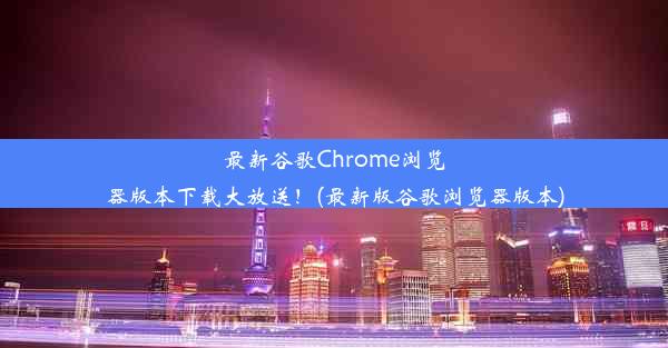 最新谷歌Chrome浏览器版本下载大放送！(最新版谷歌浏览器版本)