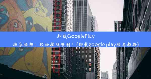 卸载GooglePlay服务框架：轻松摆脱限制！(卸载google play服务框架)