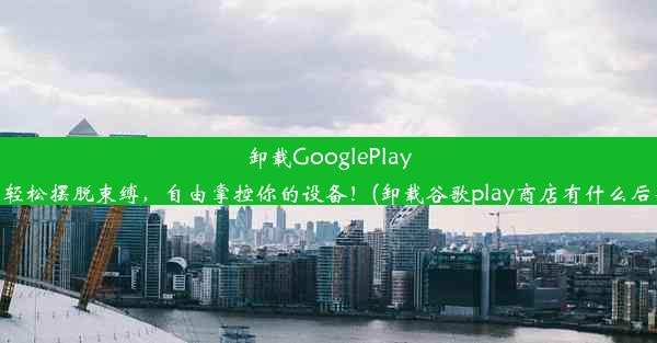 卸载GooglePlay：轻松摆脱束缚，自由掌控你的设备！(卸载谷歌play商店有什么后果)