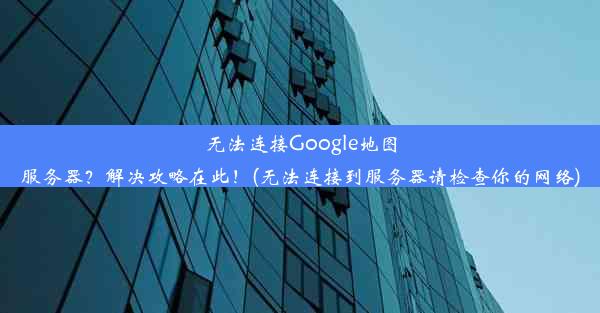 无法连接Google地图服务器？解决攻略在此！(无法连接到服务器请检查你的网络)