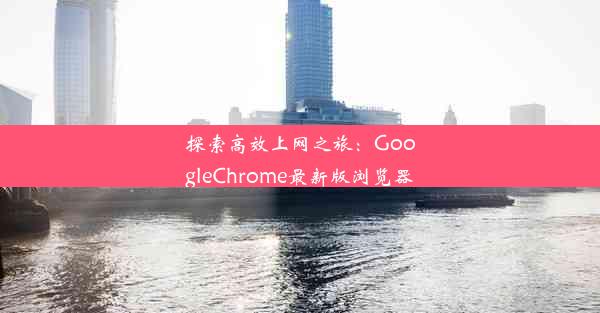 探索高效上网之旅：GoogleChrome最新版浏览器