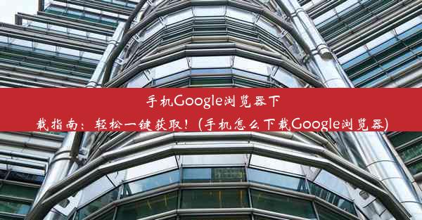 手机Google浏览器下载指南：轻松一键获取！(手机怎么下载Google浏览器)