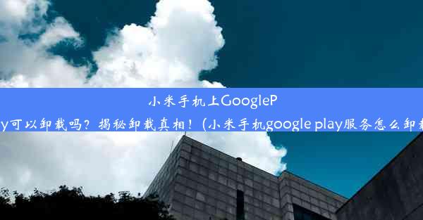 小米手机上GooglePlay可以卸载吗？揭秘卸载真相！(小米手机google play服务怎么卸载)