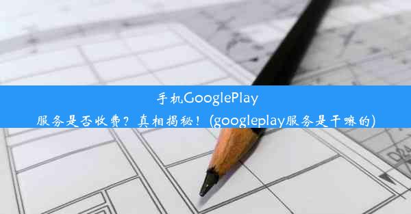 手机GooglePlay服务是否收费？真相揭秘！(googleplay服务是干嘛的)