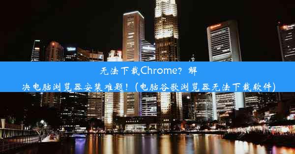 无法下载Chrome？解决电脑浏览器安装难题！(电脑谷歌浏览器无法下载软件)