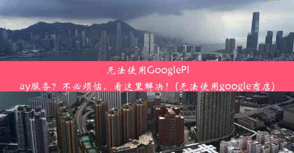 无法使用GooglePlay服务？不必烦恼，看这里解决！(无法使用google商店)