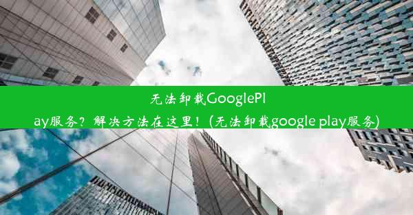 无法卸载GooglePlay服务？解决方法在这里！(无法卸载google play服务)