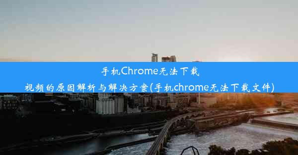 手机Chrome无法下载视频的原因解析与解决方案(手机chrome无法下载文件)