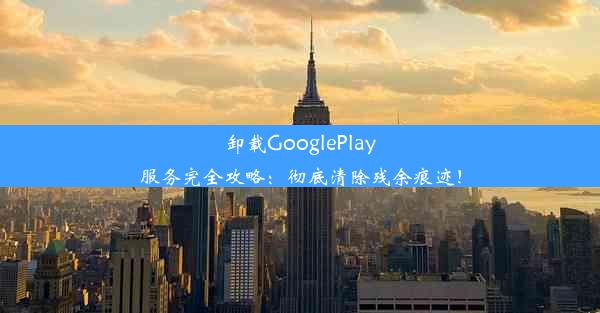 卸载GooglePlay服务完全攻略：彻底清除残余痕迹！