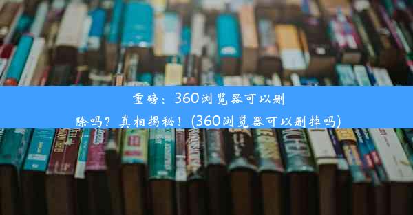 重磅：360浏览器可以删除吗？真相揭秘！(360浏览器可以删掉吗)