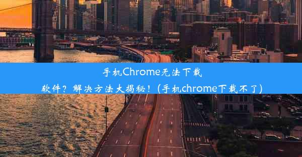 手机Chrome无法下载软件？解决方法大揭秘！(手机chrome下载不了)