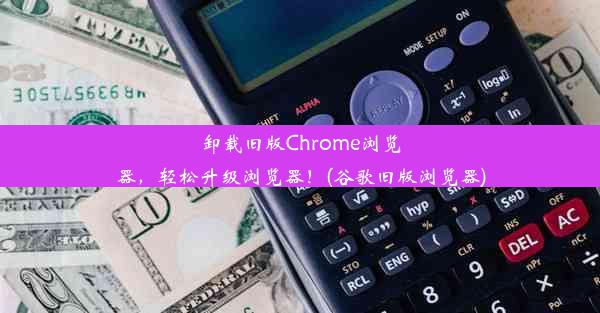 卸载旧版Chrome浏览器，轻松升级浏览器！(谷歌旧版浏览器)