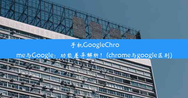 手机GoogleChrome与Google：功能差异解析！(chrome与google区别)