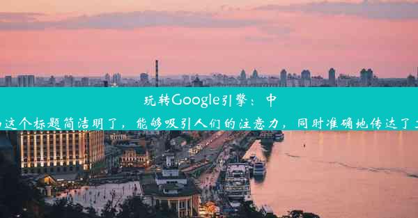 玩转Google引擎：中国使用指南这个标题简洁明了，能够吸引人们的注意力，同时准确地传达了文章的主题。