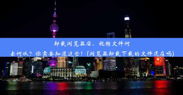 卸载浏览器后，视频文件何去何从？你需要知道这些！(浏览器卸载下载的文件还在吗)