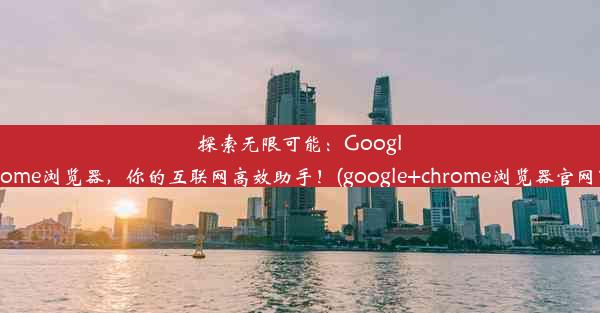 探索无限可能：GoogleChrome浏览器，你的互联网高效助手！(google+chrome浏览器官网下载)