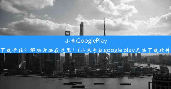 小米GooglePlay下载卡住？解决方法在这里！(小米手机google play无法下载软件)