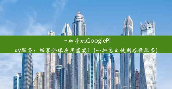 一加手机GooglePlay服务：畅享全球应用盛宴！(一加怎么使用谷歌服务)