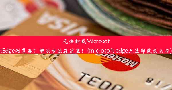 无法卸载MicrosoftEdge浏览器？解决方法在这里！(microsoft edge无法卸载怎么办)