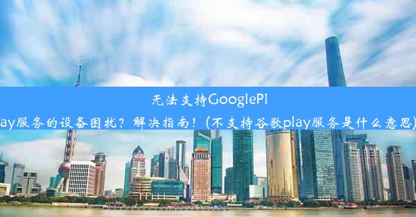 无法支持GooglePlay服务的设备困扰？解决指南！(不支持谷歌play服务是什么意思)