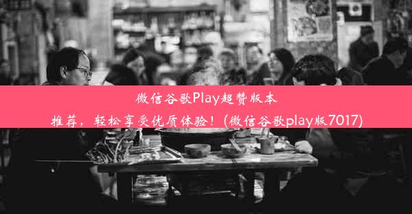 微信谷歌Play超赞版本推荐，轻松享受优质体验！(微信谷歌play版7017)