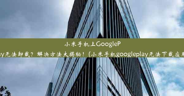 小米手机上GooglePlay无法卸载？解决方法大揭秘！(小米手机googleplay无法下载应用)