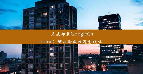 无法卸载GoogleChrome？解决卸载难题全攻略