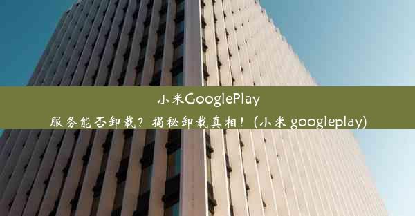 小米GooglePlay服务能否卸载？揭秘卸载真相！(小米 googleplay)