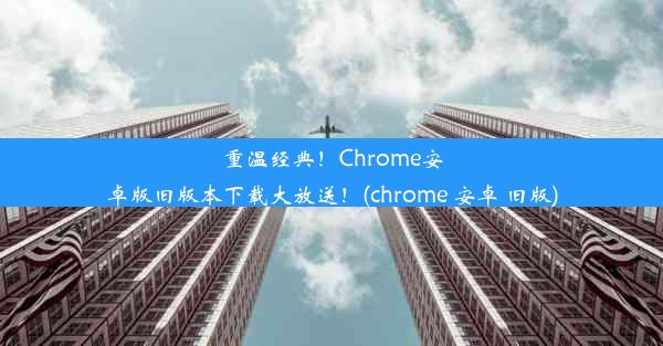 重温经典！Chrome安卓版旧版本下载大放送！(chrome 安卓 旧版)