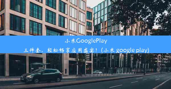 小米GooglePlay三件套，轻松畅享应用盛宴！(小米 google play)