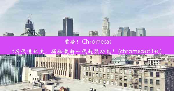 重磅！Chromecast历代进化史，揭秘最新一代超强功能！(chromecast3代)