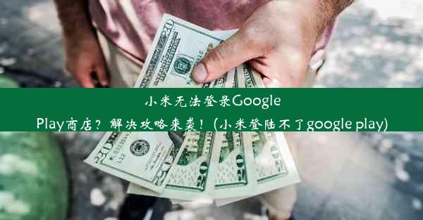 小米无法登录GooglePlay商店？解决攻略来袭！(小米登陆不了google play)