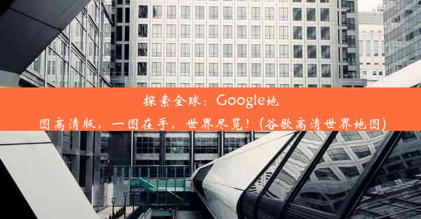 探索全球：Google地图高清版，一图在手，世界尽览！(谷歌高清世界地图)