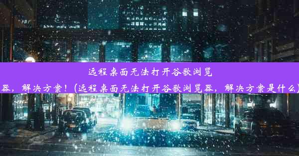 远程桌面无法打开谷歌浏览器，解决方案！(远程桌面无法打开谷歌浏览器，解决方案是什么)