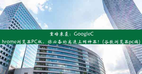 重磅来袭：GoogleChrome浏览器PC版，你必备的高速上网神器！(谷歌浏览器pc端)