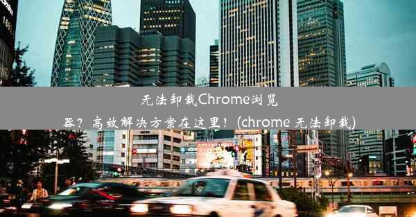 无法卸载Chrome浏览器？高效解决方案在这里！(chrome 无法卸载)