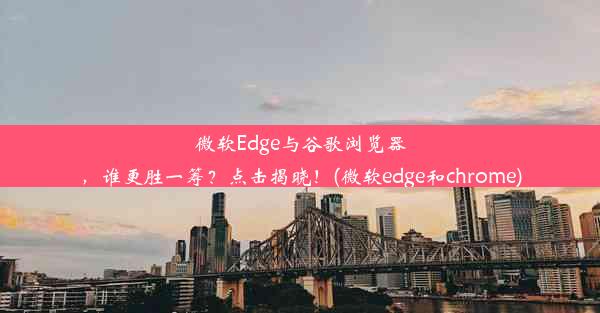 微软Edge与谷歌浏览器，谁更胜一筹？点击揭晓！(微软edge和chrome)