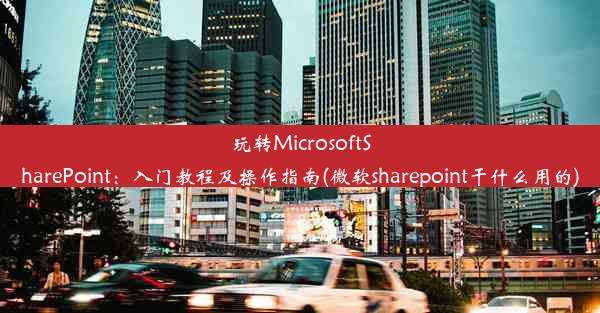 玩转MicrosoftSharePoint：入门教程及操作指南(微软sharepoint干什么用的)