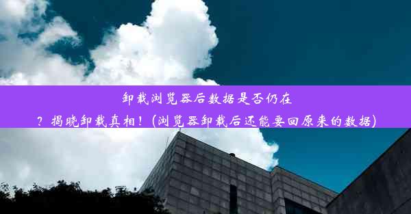 卸载浏览器后数据是否仍在？揭晓卸载真相！(浏览器卸载后还能要回原来的数据)