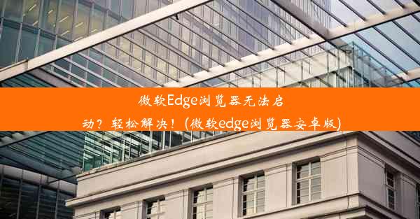 微软Edge浏览器无法启动？轻松解决！(微软edge浏览器安卓版)